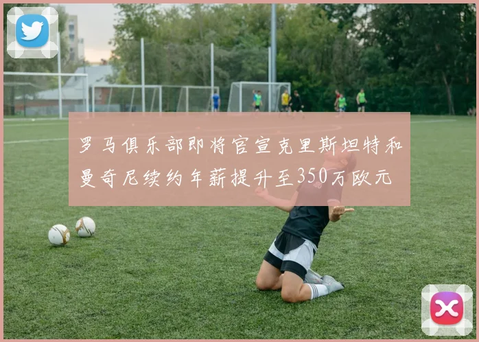 罗马俱乐部即将官宣克里斯坦特和曼奇尼续约年薪提升至350万欧元