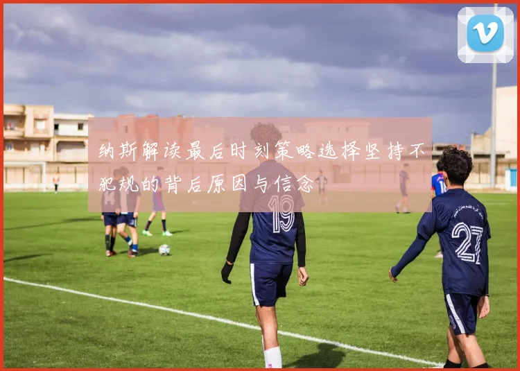 纳斯解读最后时刻策略选择坚持不犯规的背后原因与信念