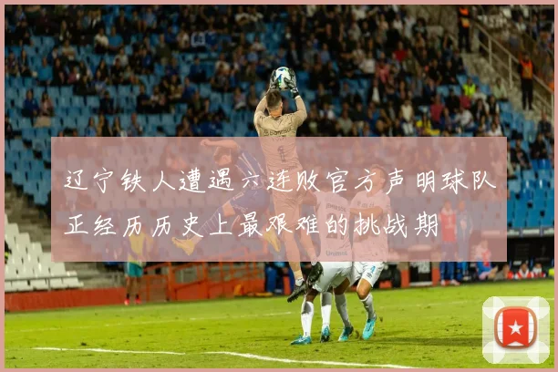 辽宁铁人遭遇六连败官方声明球队正经历历史上最艰难的挑战期