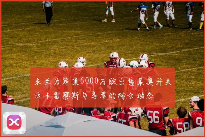 米兰为筹集6000万欧出售莱奥并关注卡雷察斯与乌尊的转会动态