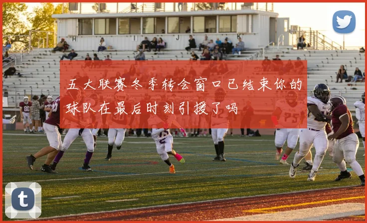 五大联赛冬季转会窗口已结束你的球队在最后时刻引援了吗