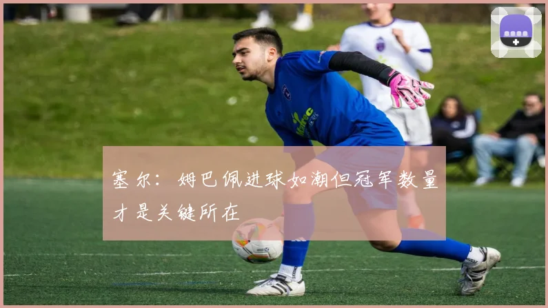 塞尔：姆巴佩进球如潮但冠军数量才是关键所在