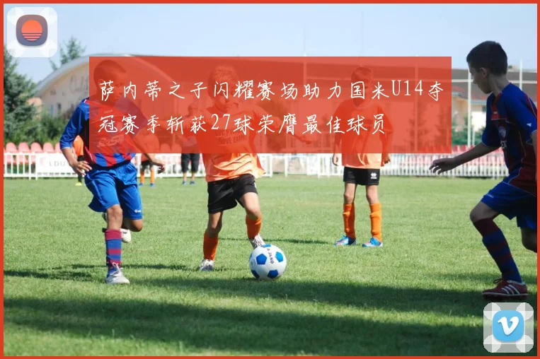 萨内蒂之子闪耀赛场助力国米U14夺冠赛季斩获27球荣膺最佳球员