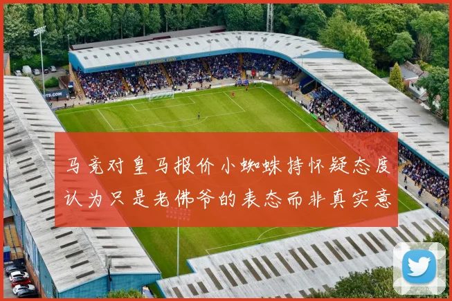 马竞对皇马报价小蜘蛛持怀疑态度认为只是老佛爷的表态而非真实意图