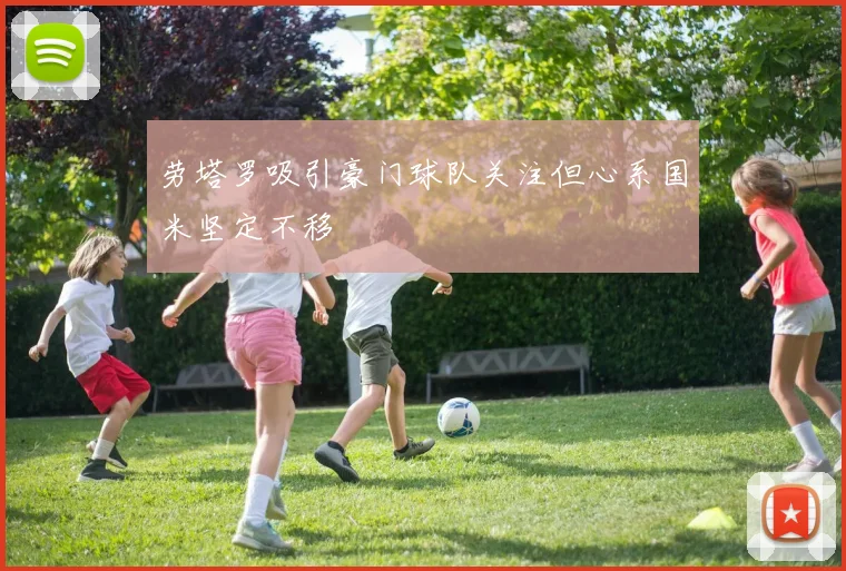 劳塔罗吸引豪门球队关注但心系国米坚定不移