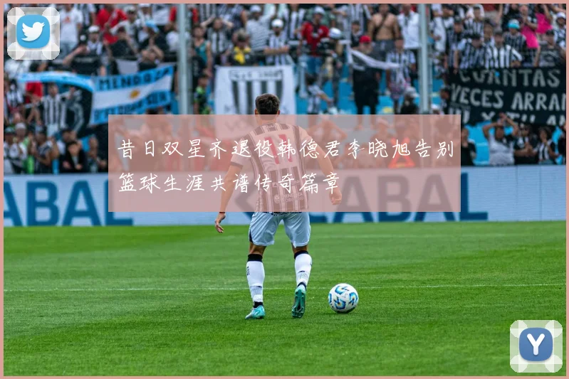 昔日双星齐退役韩德君李晓旭告别篮球生涯共谱传奇篇章
