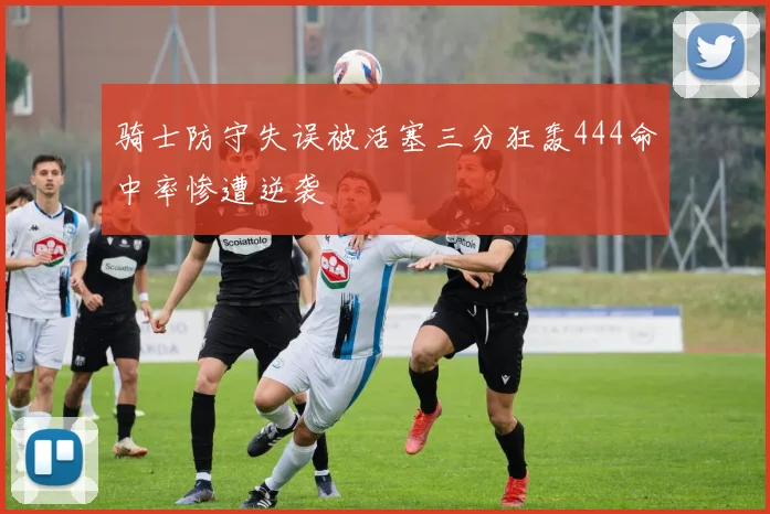 骑士防守失误被活塞三分狂轰444命中率惨遭逆袭