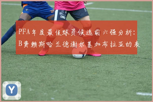 PFA年度最佳球员候选前六强分析：B费赖斯哈兰德谢尔基加布拉亚的表现对比