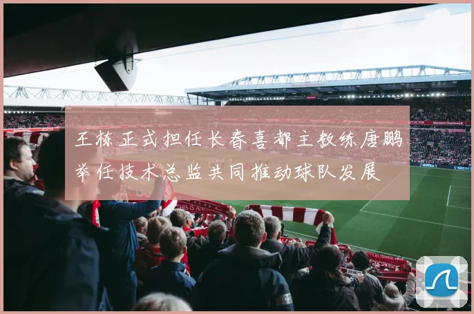 王栋正式担任长春喜都主教练唐鹏举任技术总监共同推动球队发展