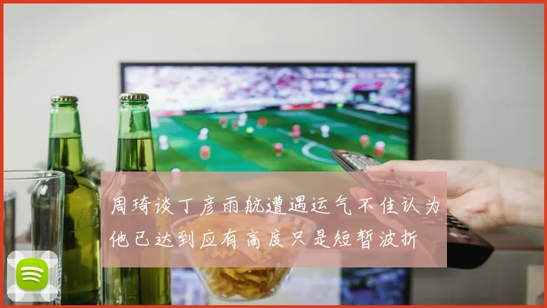 周琦谈丁彦雨航遭遇运气不佳认为他已达到应有高度只是短暂波折
